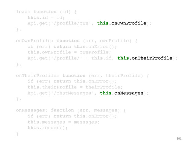 101	  
!
load: function (id) {!
this.id = id;!
Api.get('/profile/own', this.onOwnProfile);!
},!
!
onOwnProfile: function (err, ownProfile) {!
if (err) return this.onError();!
this.ownProfile = ownProfile;!
Api.get('/profile/' + this.id, this.onTheirProfile);!
},!
!
onTheirProfile: function (err, theirProfile) {!
if (err) return this.onError();!
this.theirProfile = theirProfile;!
Api.get('/chatMessages', this.onMessages);!
},!
!
onMessages: function (err, messages) {!
if (err) return this.onError();!
this.messages = messages;!
this.render();!
}!
