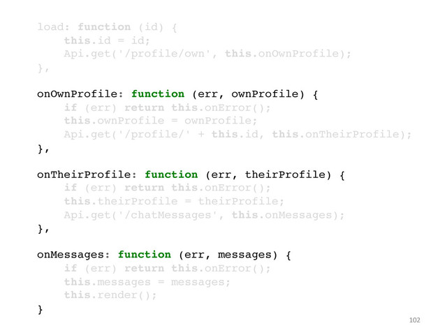 102	  
!
load: function (id) {!
this.id = id;!
Api.get('/profile/own', this.onOwnProfile);!
},!
!
onOwnProfile: function (err, ownProfile) {!
if (err) return this.onError();!
this.ownProfile = ownProfile;!
Api.get('/profile/' + this.id, this.onTheirProfile);!
},!
!
onTheirProfile: function (err, theirProfile) {!
if (err) return this.onError();!
this.theirProfile = theirProfile;!
Api.get('/chatMessages', this.onMessages);!
},!
!
onMessages: function (err, messages) {!
if (err) return this.onError();!
this.messages = messages;!
this.render();!
}!

