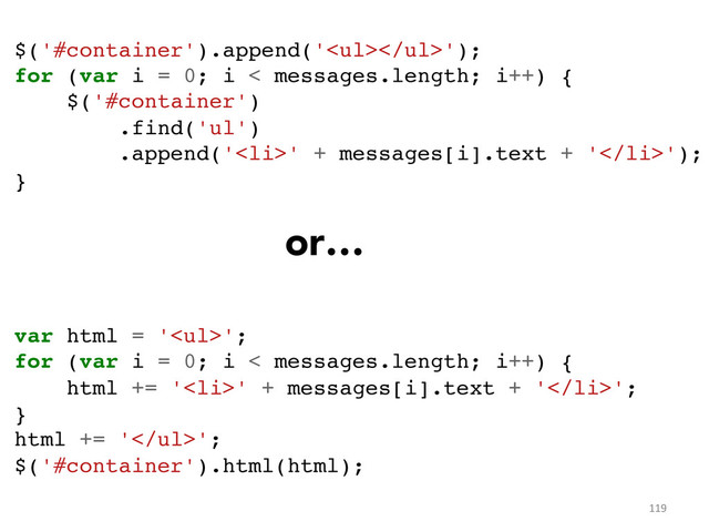119	  
$('#container').append('<ul></ul>');!
for (var i = 0; i < messages.length; i++) {!
$('#container')!
.find('ul')!
.append('<li>' + messages[i].text + '</li>');!
}	  
!
!
!
!
!
var html = '<ul>';!
for (var i = 0; i < messages.length; i++) {!
html += '<li>' + messages[i].text + '</li>';!
}!
html += '</ul>';!
$('#container').html(html);!
or…
