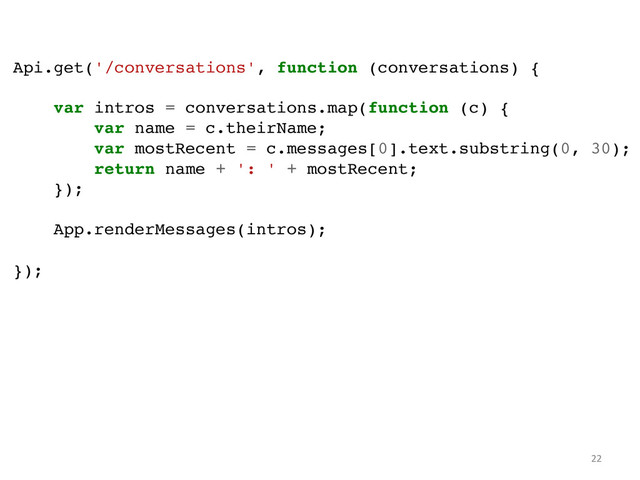 Api.get('/conversations', function (conversations) {!
!
var intros = conversations.map(function (c) {!
var name = c.theirName;!
var mostRecent = c.messages[0].text.substring(0, 30);!
return name + ': ' + mostRecent;!
});!
!
App.renderMessages(intros);!
!
});!
22	  
