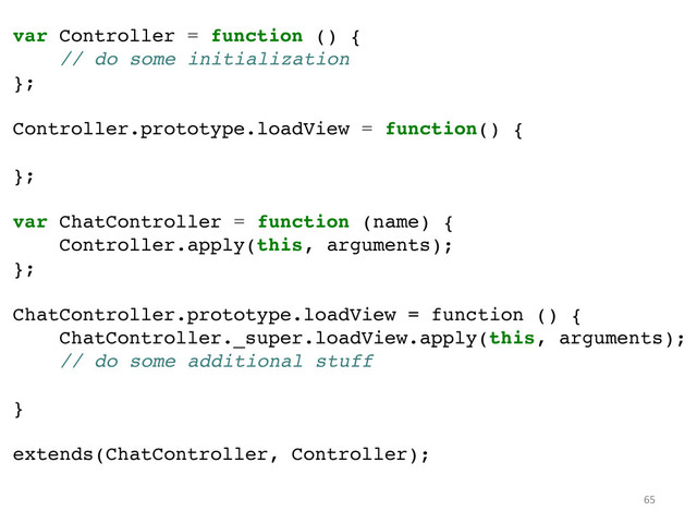 var Controller = function () {!
// do some initialization!
};!
!
Controller.prototype.loadView = function() {!
!
};!
!
var ChatController = function (name) {!
Controller.apply(this, arguments);!
};!
!
ChatController.prototype.loadView = function () {!
ChatController._super.loadView.apply(this, arguments);!
// do some additional stuff!
!
}!
!
extends(ChatController, Controller);	  
65	  
