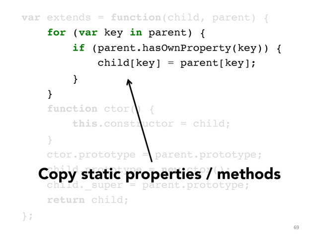 var extends = function(child, parent) {!
for (var key in parent) {!
if (parent.hasOwnProperty(key)) {!
child[key] = parent[key];!
}!
}!
function ctor() { !
this.constructor = child; !
}!
ctor.prototype = parent.prototype;!
child.prototype = new ctor();!
child._super = parent.prototype;!
return child;!
};	  
69	  
Copy static properties / methods
