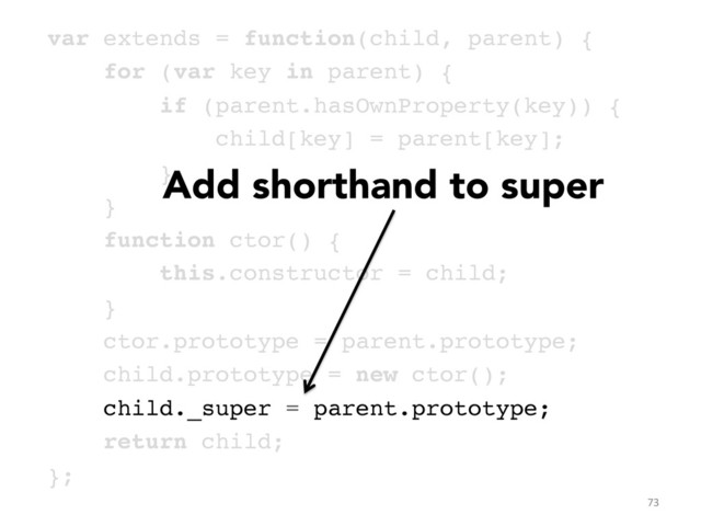 var extends = function(child, parent) {!
for (var key in parent) {!
if (parent.hasOwnProperty(key)) {!
child[key] = parent[key];!
}!
}!
function ctor() { !
this.constructor = child; !
}!
ctor.prototype = parent.prototype;!
child.prototype = new ctor();!
child._super = parent.prototype;!
return child;!
};	  
73	  
Add shorthand to super
