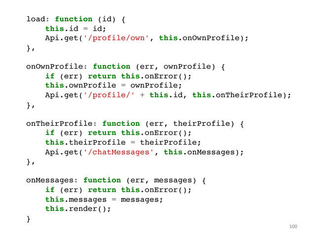 100	  
!
load: function (id) {!
this.id = id;!
Api.get('/profile/own', this.onOwnProfile);!
},!
!
onOwnProfile: function (err, ownProfile) {!
if (err) return this.onError();!
this.ownProfile = ownProfile;!
Api.get('/profile/' + this.id, this.onTheirProfile);!
},!
!
onTheirProfile: function (err, theirProfile) {!
if (err) return this.onError();!
this.theirProfile = theirProfile;!
Api.get('/chatMessages', this.onMessages);!
},!
!
onMessages: function (err, messages) {!
if (err) return this.onError();!
this.messages = messages;!
this.render();!
}!
