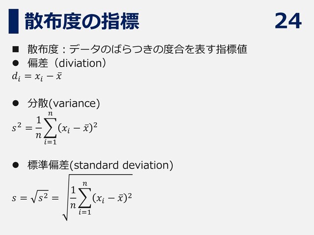 24
散布度の指標
◼ 散布度：データのばらつきの度合を表す指標値
⚫ 偏差（diviation）
𝑑𝑖
= 𝑥𝑖
− ҧ
𝑥
⚫ 分散(variance)
𝑠2 =
1
𝑛
෍
𝑖=1
𝑛
𝑥𝑖
− ҧ
𝑥 2
⚫ 標準偏差(standard deviation)
𝑠 = 𝑠2 =
1
𝑛
෍
𝑖=1
𝑛
𝑥𝑖
− ҧ
𝑥 2
