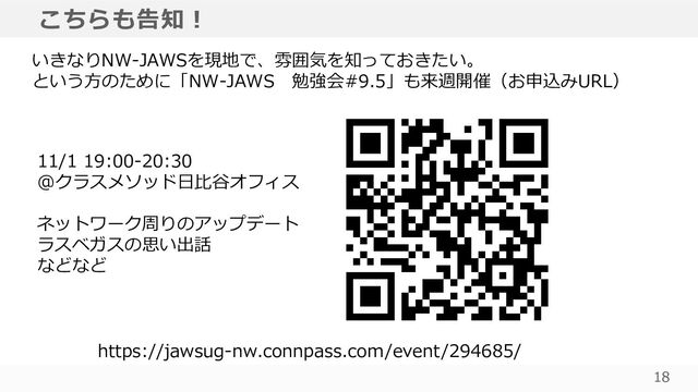 18
こちらも告知！
いきなりNW-JAWSを現地で、雰囲気を知っておきたい。
という方のために「NW-JAWS 勉強会#9.5」も来週開催（お申込みURL）
https://jawsug-nw.connpass.com/event/294685/
11/1 19:00-20:30
@クラスメソッド日比谷オフィス
ネットワーク周りのアップデート
ラスベガスの思い出話
などなど
