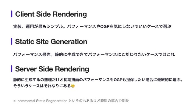 ࣮૷ɺӡ༻͕࠷΋γϯϓϧɻύϑΥʔϚϯε΍OGPΛؾʹ͠ͳ͍Ͱ͍͍έʔεͰબͿ
ύϑΥʔϚϯε࠷ڧɻ੩తʹੜ੒Ͱ͖ͯύϑΥʔϚϯεʹͩ͜ΘΓ͍ͨέʔεͰ͸͜Ε
੩తʹੜ੒͢Δͷແཧ͚ͩͲॳظඳըͷύϑΥʔϚϯε΋OGP΋୲อ͍ͨ͠৔߹ʹ࠷ऴతʹબͿɻ 
ͦ͏͍͏έʔε͸ͦΕͳΓʹ͋Δ🥲
Client Side Rendering
Static Site Generation
Server Side Rendering
※ Incremental Static Regeneration ͱ͍͏ͷ΋͋Δ͚Ͳ࣌ؒͷ౎߹ͰׂѪ
