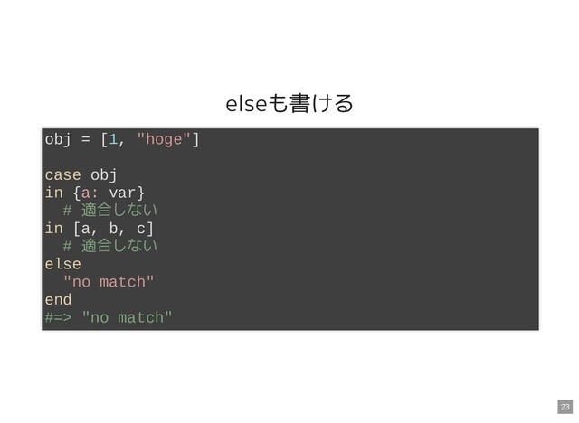 elseも書ける
obj = [1, "hoge"]
case obj
in {a: var}
# 適合しない
in [a, b, c]
# 適合しない
else
"no match"
end
#=> "no match"
23
