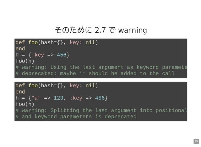 そのために 2.7 で warning
def foo(hash={}, key: nil)
end
h = {:key => 456}
foo(h)
# warning: Using the last argument as keyword paramete
# deprecated; maybe ** should be added to the call
def foo(hash={}, key: nil)
end
h = {"a" => 123, :key => 456}
foo(h)
# warning: Splitting the last argument into positional
# and keyword parameters is deprecated
35
