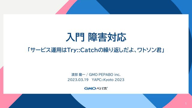 1
入門 障害対応
「サービス運用はTry::Catchの繰り返しだよ、ワトソン君」
渡部 龍一 / GMO PEPABO inc.
2023.03.19 YAPC::Kyoto 2023

