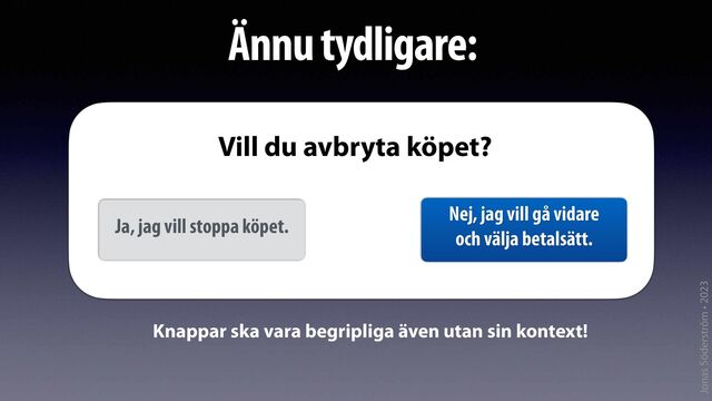 Jonas Söderström • 2023
Ännu tydligare:
Ja, jag vill stoppa köpet.
Nej, jag vill gå vidare
och välja betalsätt.
Vill du avbryta köpet?
Knappar ska vara begripliga även utan sin kontext!
