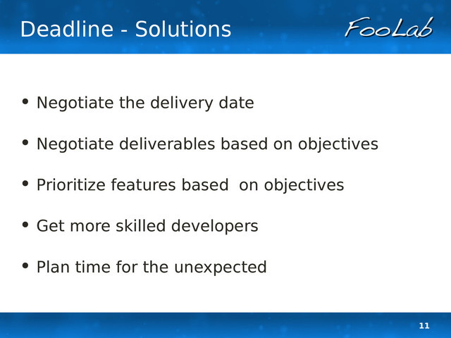 11
Deadline - Solutions
• Negotiate the delivery date
• Negotiate deliverables based on objectives
• Prioritize features based on objectives
• Get more skilled developers
• Plan time for the unexpected
