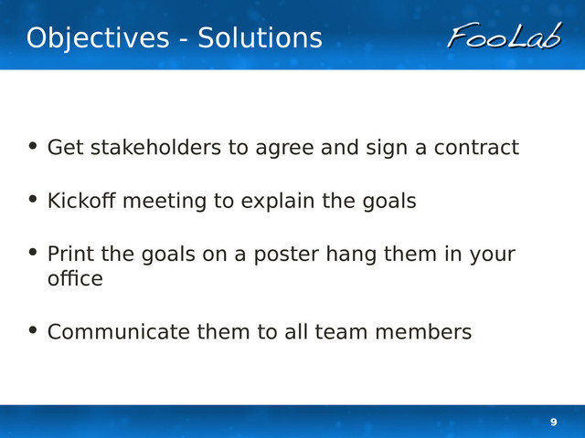 9
Objectives - Solutions
• Get stakeholders to agree and sign a contract
• Kickoff meeting to explain the goals
• Print the goals on a poster hang them in your
office
• Communicate them to all team members
