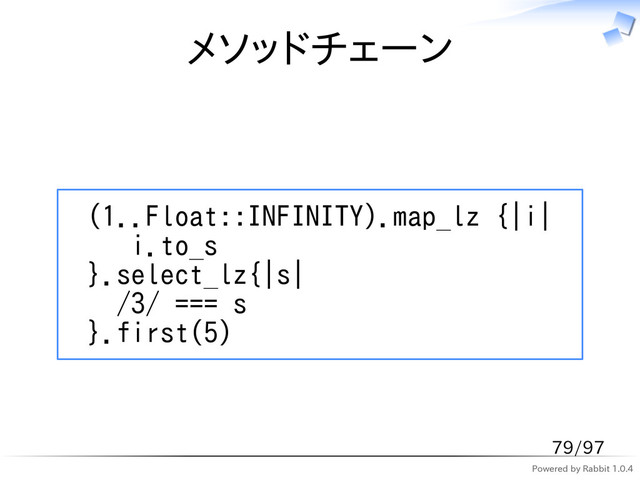 Powered by Rabbit 1.0.4
メソッドチェーン
(1..Float::INFINITY).map_lz {|i|
i.to_s
}.select_lz{|s|
/3/ === s
}.first(5)
79/97
