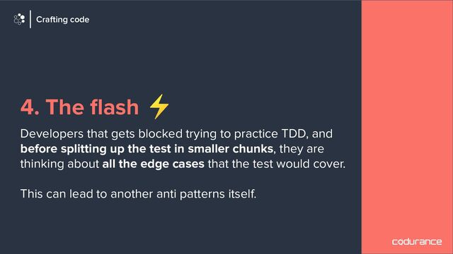 4. The ﬂash ⚡
Developers that gets blocked trying to practice TDD, and
before splitting up the test in smaller chunks, they are
thinking about all the edge cases that the test would cover.
This can lead to another anti patterns itself.
Crafting code
