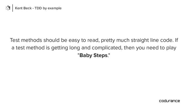 Test methods should be easy to read, pretty much straight line code. If
a test method is getting long and complicated, then you need to play
"Baby Steps."
Kent Beck - TDD by example
