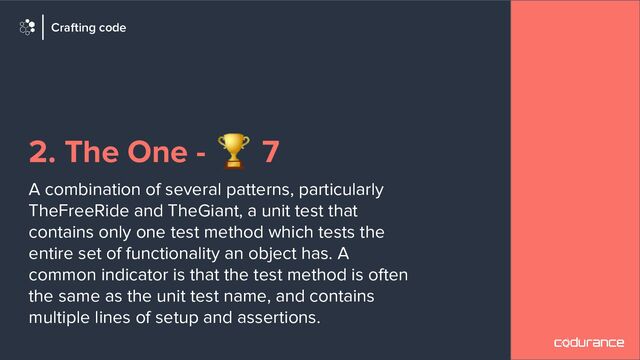 2. The One - 🏆 7
A combination of several patterns, particularly
TheFreeRide and TheGiant, a unit test that
contains only one test method which tests the
entire set of functionality an object has. A
common indicator is that the test method is often
the same as the unit test name, and contains
multiple lines of setup and assertions.
Crafting code
