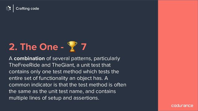 2. The One - 🏆 7
A combination of several patterns, particularly
TheFreeRide and TheGiant, a unit test that
contains only one test method which tests the
entire set of functionality an object has. A
common indicator is that the test method is often
the same as the unit test name, and contains
multiple lines of setup and assertions.
Crafting code
