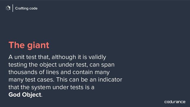 The giant
A unit test that, although it is validly
testing the object under test, can span
thousands of lines and contain many
many test cases. This can be an indicator
that the system under tests is a
God Object.
Crafting code
