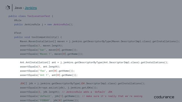 public class ToolLocationTest {
@Rule
public JenkinsRule j = new JenkinsRule();
@Test
public void toolCompatibility() {
Maven.MavenInstallation[] maven = j.jenkins.getDescriptorByType(Maven.DescriptorImpl.class).getInstallations();
assertEquals(1, maven.length);
assertEquals("bar", maven[0].getHome());
assertEquals("Maven 1", maven[0].getName());
Ant.AntInstallation[] ant = j.jenkins.getDescriptorByType(Ant.DescriptorImpl.class).getInstallations();
assertEquals(1, ant.length);
assertEquals("foo", ant[0].getHome());
assertEquals("Ant 1", ant[0].getName());
JDK[] jdk = j.jenkins.getDescriptorByType(JDK.DescriptorImpl.class).getInstallations();
assertEquals(Arrays.asList(jdk), j.jenkins.getJDKs());
assertEquals(2, jdk.length); // JenkinsRule adds a 'default' JDK
assertEquals("default", jdk[1].getName()); // make sure it's really that we're seeing
assertEquals("FOOBAR", jdk[0].getHome());
Java - Jenkins
