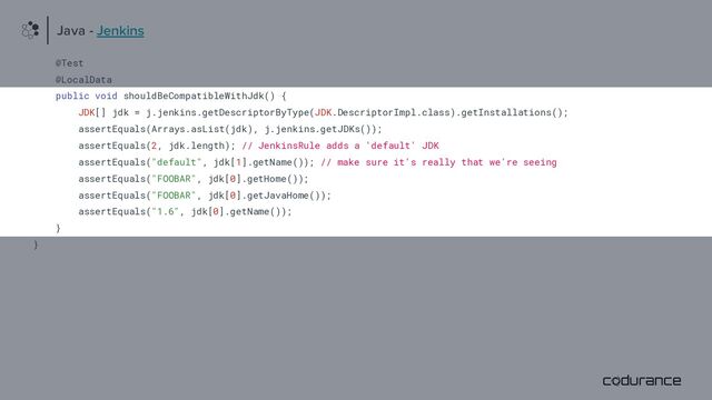 @Test
@LocalData
public void shouldBeCompatibleWithJdk() {
JDK[] jdk = j.jenkins.getDescriptorByType(JDK.DescriptorImpl.class).getInstallations();
assertEquals(Arrays.asList(jdk), j.jenkins.getJDKs());
assertEquals(2, jdk.length); // JenkinsRule adds a 'default' JDK
assertEquals("default", jdk[1].getName()); // make sure it's really that we're seeing
assertEquals("FOOBAR", jdk[0].getHome());
assertEquals("FOOBAR", jdk[0].getJavaHome());
assertEquals("1.6", jdk[0].getName());
}
}
Java - Jenkins
