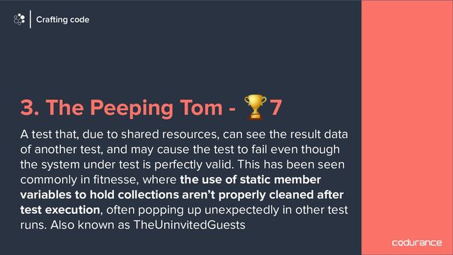 3. The Peeping Tom - 🏆7
A test that, due to shared resources, can see the result data
of another test, and may cause the test to fail even though
the system under test is perfectly valid. This has been seen
commonly in ﬁtnesse, where the use of static member
variables to hold collections aren’t properly cleaned after
test execution, often popping up unexpectedly in other test
runs. Also known as TheUninvitedGuests
Crafting code
