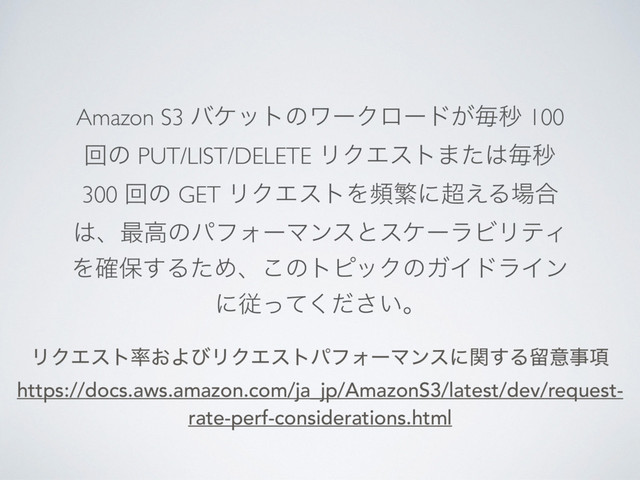 Amazon S3 όέοτͷϫʔΫϩʔυ͕ຖඵ 100
ճͷ PUT/LIST/DELETE ϦΫΤετ·ͨ͸ຖඵ
300 ճͷ GET ϦΫΤετΛසൟʹ௒͑Δ৔߹
͸ɺ࠷ߴͷύϑΥʔϚϯεͱεέʔϥϏϦςΟ
Λ֬อ͢ΔͨΊɺ͜ͷτϐοΫͷΨΠυϥΠϯ
ʹै͍ͬͯͩ͘͞ɻ
ϦΫΤετ཰͓ΑͼϦΫΤετύϑΥʔϚϯεʹؔ͢Δཹҙࣄ߲
https://docs.aws.amazon.com/ja_jp/AmazonS3/latest/dev/request-
rate-perf-considerations.html
