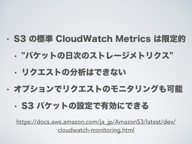 w 4ͷඪ४$MPVE8BUDI.FUSJDT͸ݶఆత
w όέοτͷ೔࣍ͷετϨʔδϝτϦΫε
w ϦΫΤετͷ෼ੳ͸Ͱ͖ͳ͍
w ΦϓγϣϯͰϦΫΤετͷϞχλϦϯά΋Մೳ
w 4όέοτͷઃఆͰ༗ޮʹͰ͖Δ
https://docs.aws.amazon.com/ja_jp/AmazonS3/latest/dev/
cloudwatch-monitoring.html
