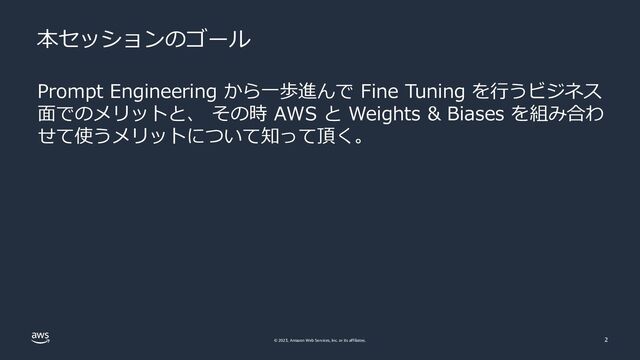 © 2023, Amazon Web Services, Inc. or its affiliates. 2
Prompt Engineering から一歩進んで Fine Tuning を行うビジネス
面でのメリットと、 その時 AWS と Weights & Biases を組み合わ
せて使うメリットについて知って頂く。
本セッションのゴール
