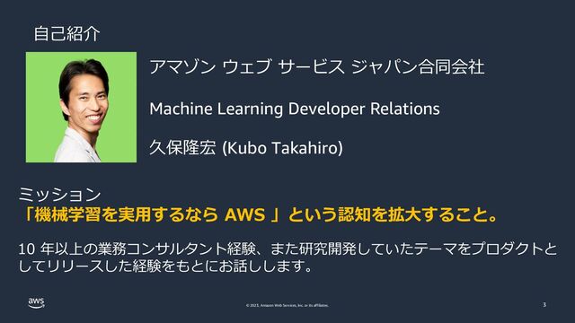 © 2023, Amazon Web Services, Inc. or its affiliates. 3
自己紹介
アマゾン ウェブ サービス ジャパン合同会社
Machine Learning Developer Relations
久保隆宏 (Kubo Takahiro)
ミッション
「機械学習を実用するなら AWS 」という認知を拡大すること。
10 年以上の業務コンサルタント経験、また研究開発していたテーマをプロダクトと
してリリースした経験をもとにお話しします。
