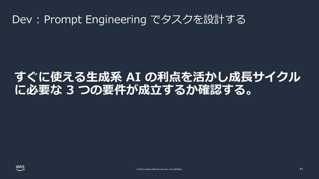 © 2023, Amazon Web Services, Inc. or its affiliates. 41
Dev : Prompt Engineering でタスクを設計する
すぐに使える生成系 AI の利点を活かし成長サイクル
に必要な 3 つの要件が成立するか確認する。
