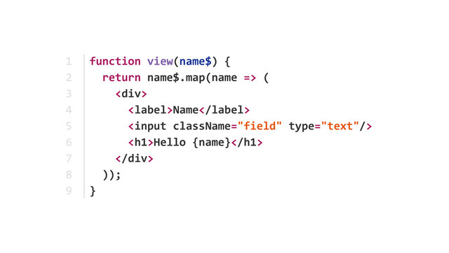 function	  view(name$)	  {	  
	  	  return	  name$.map(name	  =>	  (	  
	  	  	  	  <div>	  
	  	  	  	  	  	  Name	  
	  	  	  	  	  	  	  
	  	  	  	  	  	  <h1>Hello	  {name}</h1>	  
	  	  	  	  </div>	  
	  	  ));	  
}
1	  
2	  
3	  
4	  
5	  
6	  
7	  
8	  
9
