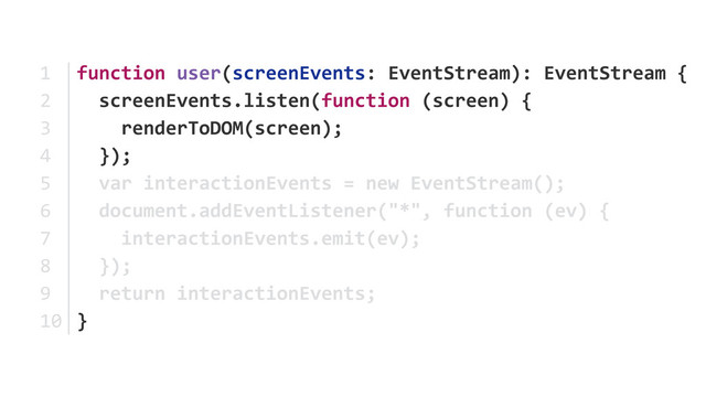 function	  user(screenEvents:	  EventStream):	  EventStream	  {	  
	  	  screenEvents.listen(function	  (screen)	  {	  
	  	  	  	  renderToDOM(screen);	  
	  	  });	  
	  	  var	  interactionEvents	  =	  new	  EventStream(); 
	  	  document.addEventListener("*",	  function	  (ev)	  { 
	  	  	  	  interactionEvents.emit(ev);	  
	  	  }); 
	  	  return	  interactionEvents; 
}
1	  
2	  
3	  
4	  
5	  
6	  
7	  
8	  
9	  
10
