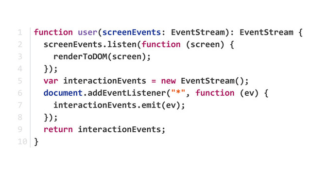 function	  user(screenEvents:	  EventStream):	  EventStream	  {	  
	  	  screenEvents.listen(function	  (screen)	  {	  
	  	  	  	  renderToDOM(screen);	  
	  	  });	  
	  	  var	  interactionEvents	  =	  new	  EventStream(); 
	  	  document.addEventListener("*",	  function	  (ev)	  { 
	  	  	  	  interactionEvents.emit(ev);	  
	  	  }); 
	  	  return	  interactionEvents; 
}
1	  
2	  
3	  
4	  
5	  
6	  
7	  
8	  
9	  
10

