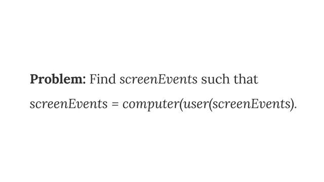 Problem: Find screenEvents such that
screenEvents = computer(user(screenEvents).
