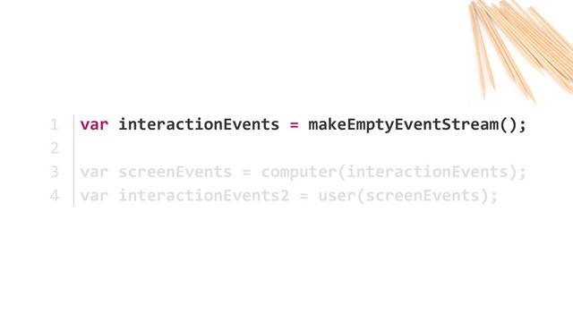 var	  interactionEvents	  =	  makeEmptyEventStream();	  
var	  screenEvents	  =	  computer(interactionEvents); 
var	  interactionEvents2	  =	  user(screenEvents);
1	  
2	  
3	  
4
