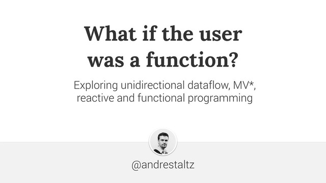 What if the user 
was a function?
@andrestaltz
Exploring unidirectional dataflow, MV*,  
reactive and functional programming
