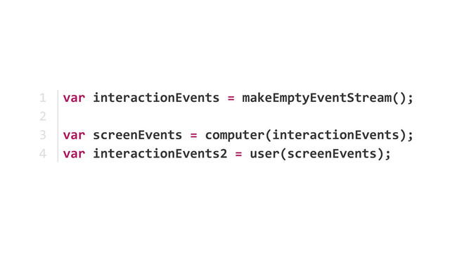 var	  interactionEvents	  =	  makeEmptyEventStream();	  
var	  screenEvents	  =	  computer(interactionEvents); 
var	  interactionEvents2	  =	  user(screenEvents);
1	  
2	  
3	  
4
