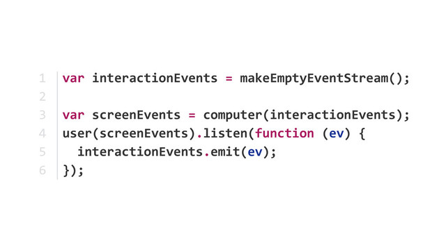 var	  interactionEvents	  =	  makeEmptyEventStream();	  
var	  screenEvents	  =	  computer(interactionEvents); 
user(screenEvents).listen(function	  (ev)	  {	  
	  	  interactionEvents.emit(ev);	  
});
1	  
2	  
3	  
4	  
5	  
6
