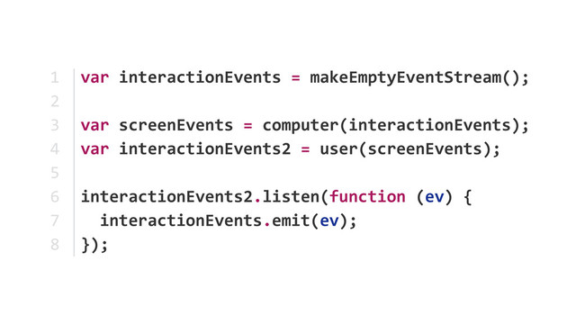 var	  interactionEvents	  =	  makeEmptyEventStream();	  
var	  screenEvents	  =	  computer(interactionEvents); 
var	  interactionEvents2	  =	  user(screenEvents);	  
interactionEvents2.listen(function	  (ev)	  {	  
	  	  interactionEvents.emit(ev);	  
});
1	  
2	  
3	  
4	  
5	  
6	  
7	  
8
