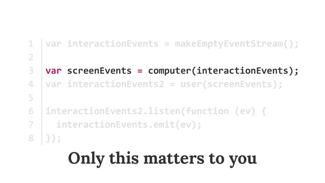 var	  interactionEvents	  =	  makeEmptyEventStream();	  
var	  screenEvents	  =	  computer(interactionEvents); 
var	  interactionEvents2	  =	  user(screenEvents);	  
interactionEvents2.listen(function	  (ev)	  {	  
	  	  interactionEvents.emit(ev);	  
});
1	  
2	  
3	  
4	  
5	  
6	  
7	  
8
Only this matters to you
