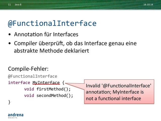 @FunctionalInterface	  
•  AnnotaDon	  für	  Interfaces	  
•  Compiler	  überprüb,	  ob	  das	  Interface	  genau	  eine	  
abstrakte	  Methode	  deklariert	  
	  
Compile-­‐Fehler:	  
@FunctionalInterface	  
interface	  MyInterface	  {	  
	  void	  firstMethod();	  
	  void	  secondMethod();	  
}	  
16.10.14	  
Java	  8	  
11	  
Invalid	  '@FuncDonalInterface'	  	  
annotaDon;	  MyInterface	  is	  
not	  a	  funcDonal	  interface	  
