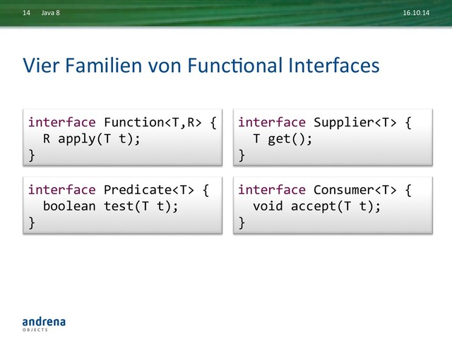Vier	  Familien	  von	  FuncDonal	  Interfaces	  
16.10.14	  
Java	  8	  
14	  
interface	  Consumer	  {	  
	  	  void	  accept(T	  t);	  
}	  
interface	  Predicate	  {	  
	  	  boolean	  test(T	  t);	  
}	  
interface	  Supplier	  {	  
	  	  T	  get();	  
}	  
interface	  Function	  {	  
	  	  R	  apply(T	  t);	  
}	  
