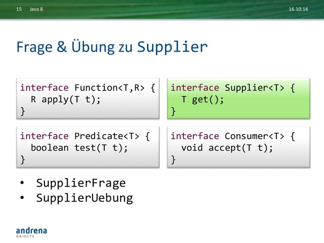 Frage	  &	  Übung	  zu	  Supplier	  
16.10.14	  
Java	  8	  
15	  
•  SupplierFrage	  
•  SupplierUebung	  
interface	  Consumer	  {	  
	  	  void	  accept(T	  t);	  
}	  
interface	  Function	  {	  
	  	  R	  apply(T	  t);	  
}	  
interface	  Supplier	  {	  
	  	  T	  get();	  
}	  
interface	  Predicate	  {	  
	  	  boolean	  test(T	  t);	  
}	  
