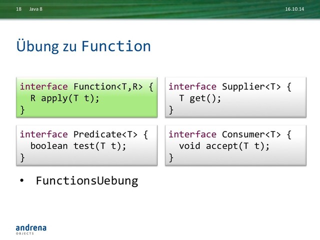 Übung	  zu	  Function	  
16.10.14	  
Java	  8	  
18	  
•  FunctionsUebung	  
interface	  Consumer	  {	  
	  	  void	  accept(T	  t);	  
}	  
interface	  Predicate	  {	  
	  	  boolean	  test(T	  t);	  
}	  
interface	  Function	  {	  
	  	  R	  apply(T	  t);	  
}	  
interface	  Supplier	  {	  
	  	  T	  get();	  
}	  
