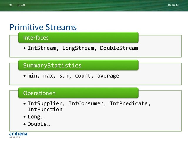 PrimiDve	  Streams	  
16.10.14	  
Java	  8	  
23	  
• IntStream,	  LongStream,	  DoubleStream	  
Interfaces	  
• min,	  max,	  sum,	  count,	  average	  
SummaryStatistics	  
• IntSupplier,	  IntConsumer,	  IntPredicate,	  
IntFunction	  
• Long…	  
• Double…	  
OperaDonen	  

