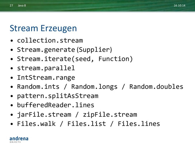 Stream	  Erzeugen	  
•  collection.stream	  
•  Stream.generate	  (Supplier)	  
•  Stream.iterate(seed,	  Function)	  
•  stream.parallel	  
•  IntStream.range	  
•  Random.ints	  /	  Random.longs	  /	  Random.doubles	  
•  pattern.splitAsStream	  
•  bufferedReader.lines	  
•  jarFile.stream	  /	  zipFile.stream	  
•  Files.walk	  /	  Files.list	  /	  Files.lines	  
	  
16.10.14	  
Java	  8	  
27	  
