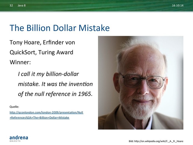 The	  Billion	  Dollar	  Mistake	  
Tony	  Hoare,	  Erﬁnder	  von	  
QuickSort,	  Turing	  Award	  
Winner:	  
I	  call	  it	  my	  billion-­‐dollar	  
mistake.	  It	  was	  the	  inven?on	  
of	  the	  null	  reference	  in	  1965.	  
	  
Quelle:	  
hxp://qconlondon.com/london-­‐2009/presentaDon/Null
+References%3A+The+Billion+Dollar+Mistake	  
16.10.14	  
Java	  8	  
32	  
Bild:	  hxp://en.wikipedia.org/wiki/C._A._R._Hoare	  
