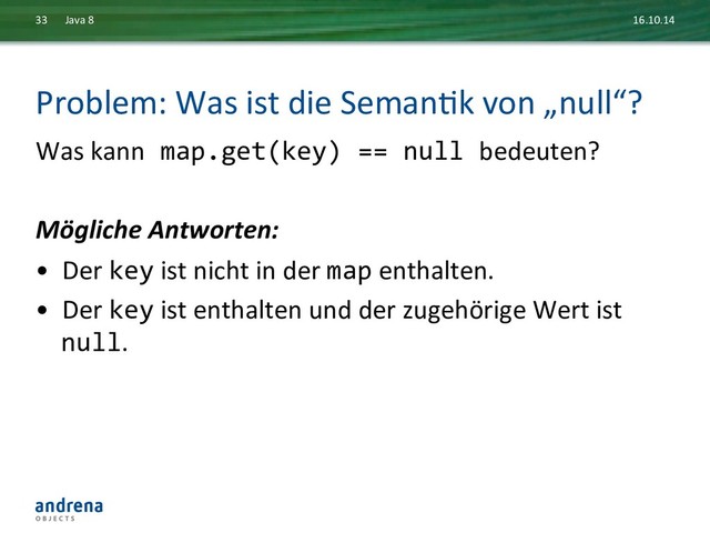 Problem:	  Was	  ist	  die	  SemanDk	  von	  „null“?	  
Was	  kann	  map.get(key)	  ==	  null	  bedeuten?	  
	  
Mögliche	  Antworten:	  
•  Der	  key	  ist	  nicht	  in	  der	  map	  enthalten.	  
•  Der	  key	  ist	  enthalten	  und	  der	  zugehörige	  Wert	  ist	  
null.	  
16.10.14	  
Java	  8	  
33	  
