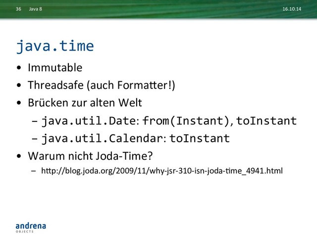 java.time	  
•  Immutable	  
•  Threadsafe	  (auch	  Formaxer!)	  
•  Brücken	  zur	  alten	  Welt	  
– java.util.Date:	  from(Instant),	  toInstant	  
– java.util.Calendar:	  toInstant	  
•  Warum	  nicht	  Joda-­‐Time?	  
–  hxp://blog.joda.org/2009/11/why-­‐jsr-­‐310-­‐isn-­‐joda-­‐Dme_4941.html	  
16.10.14	  
Java	  8	  
36	  
